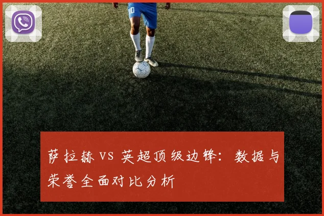 萨拉赫 vs 英超顶级边锋:数据与荣誉全面对比分析