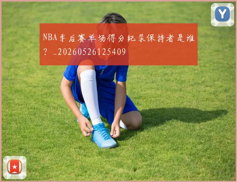 NBA季后赛单场得分纪录保持者是谁？_20260526125409
