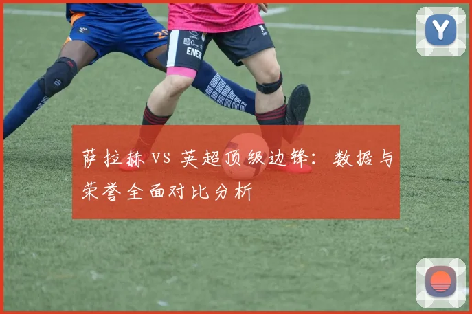 萨拉赫 vs 英超顶级边锋：数据与荣誉全面对比分析